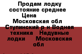 Продам лодку состояние среднее › Цена ­ 3 000 - Московская обл., Ступинский р-н Водная техника » Надувные лодки   . Московская обл.